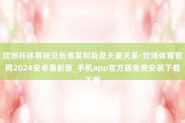 欧洲杯体育被见告章某和我是夫妻关系-世博体育官网2024安卓最新版_手机app官方版免费安装下载