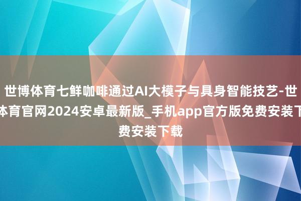 世博体育七鲜咖啡通过AI大模子与具身智能技艺-世博体育官网2024安卓最新版_手机app官方版免费安装下载