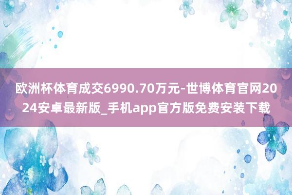 欧洲杯体育成交6990.70万元-世博体育官网2024安卓最新版_手机app官方版免费安装下载