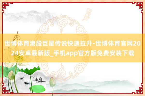 世博体育港股巨星传说快速拉升-世博体育官网2024安卓最新版_手机app官方版免费安装下载