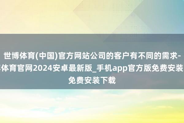 世博体育(中国)官方网站公司的客户有不同的需求-世博体育官网2024安卓最新版_手机app官方版免费安装下载