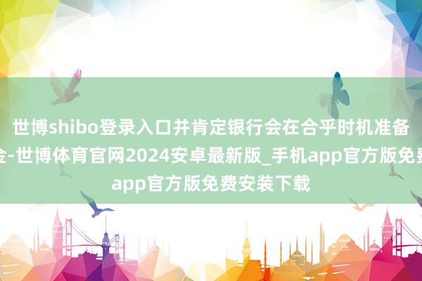 世博shibo登录入口并肯定银行会在合乎时机准备部署准备金-世博体育官网2024安卓最新版_手机app官方版免费安装下载