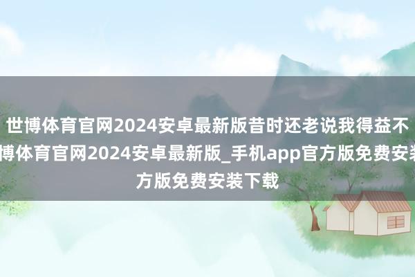 世博体育官网2024安卓最新版昔时还老说我得益不好-世博体育官网2024安卓最新版_手机app官方版免费安装下载