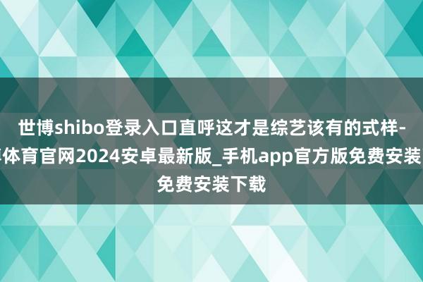 世博shibo登录入口直呼这才是综艺该有的式样-世博体育官网2024安卓最新版_手机app官方版免费安装下载