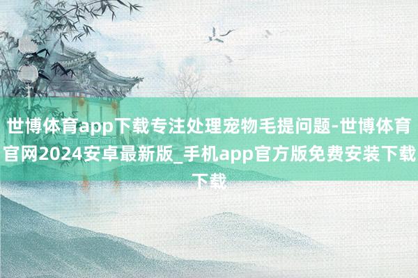世博体育app下载专注处理宠物毛提问题-世博体育官网2024安卓最新版_手机app官方版免费安装下载