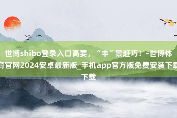世博shibo登录入口高要，“丰”景赶巧！-世博体育官网2024安卓最新版_手机app官方版免费安装下载