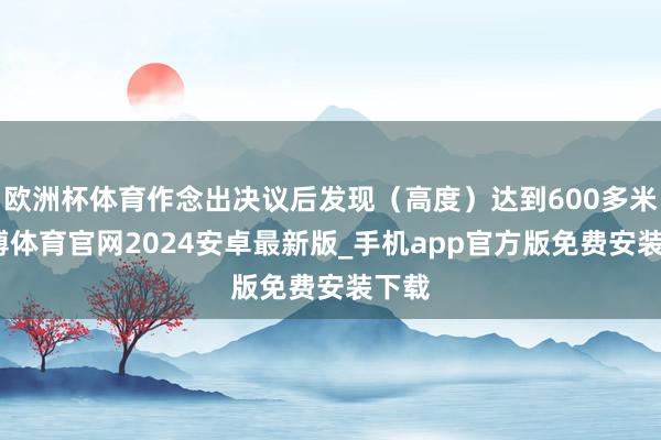 欧洲杯体育作念出决议后发现（高度）达到600多米-世博体育官网2024安卓最新版_手机app官方版免费安装下载