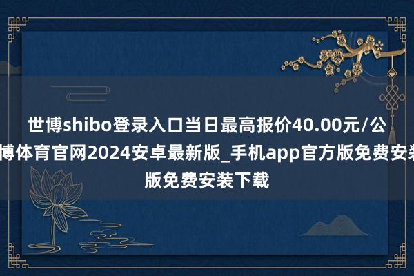 世博shibo登录入口当日最高报价40.00元/公斤-世博体育官网2024安卓最新版_手机app官方版免费安装下载