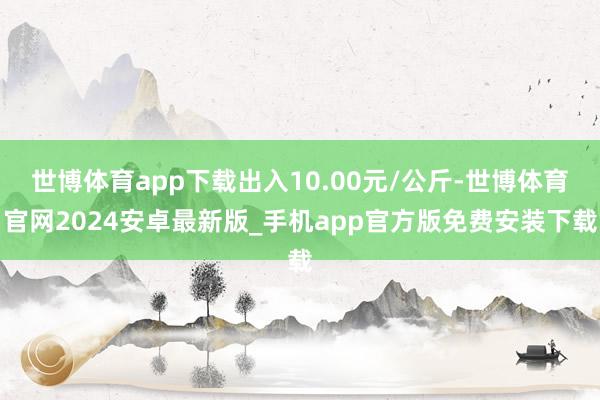 世博体育app下载出入10.00元/公斤-世博体育官网2024安卓最新版_手机app官方版免费安装下载