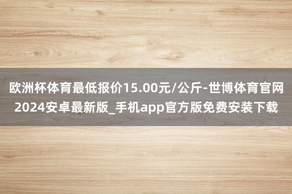 欧洲杯体育最低报价15.00元/公斤-世博体育官网2024安卓最新版_手机app官方版免费安装下载