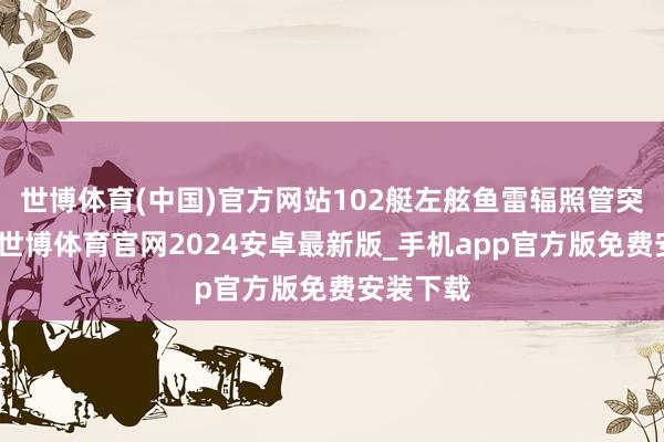 世博体育(中国)官方网站102艇左舷鱼雷辐照管突发故障-世博体育官网2024安卓最新版_手机app官方版免费安装下载