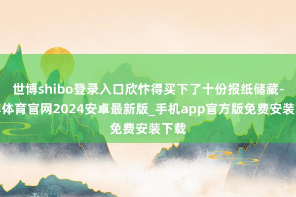 世博shibo登录入口欣忭得买下了十份报纸储藏-世博体育官网2024安卓最新版_手机app官方版免费安装下载