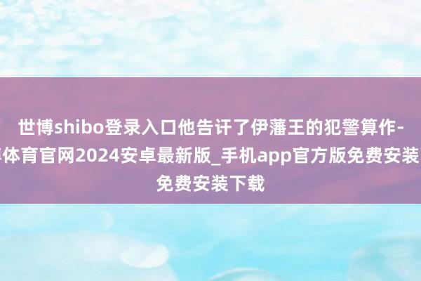 世博shibo登录入口他告讦了伊藩王的犯警算作-世博体育官网2024安卓最新版_手机app官方版免费安装下载