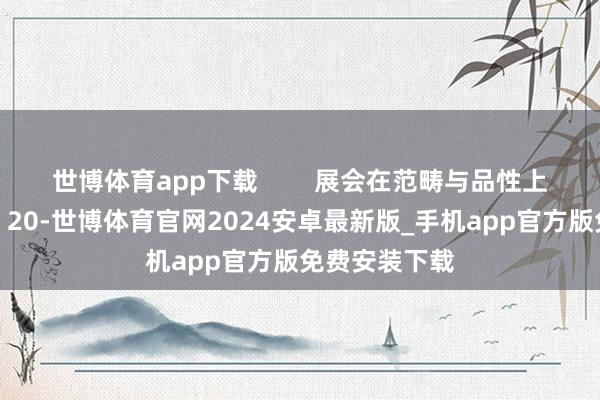 世博体育app下载 展会在范畴与品性上竣事双轻佻:20-世博体育官网2024安卓最新版_手机app官方版免费安装下载