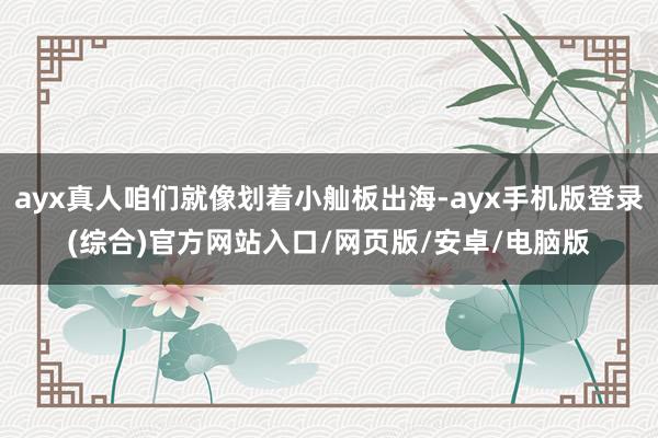 ayx真人咱们就像划着小舢板出海-ayx手机版登录(综合)官