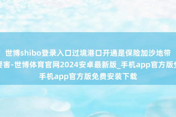 世博shibo登录入口过境港口开通是保险加沙地带重建责任的要害-世博体育官网2024安卓最新版_手机app官方版免费安装下载