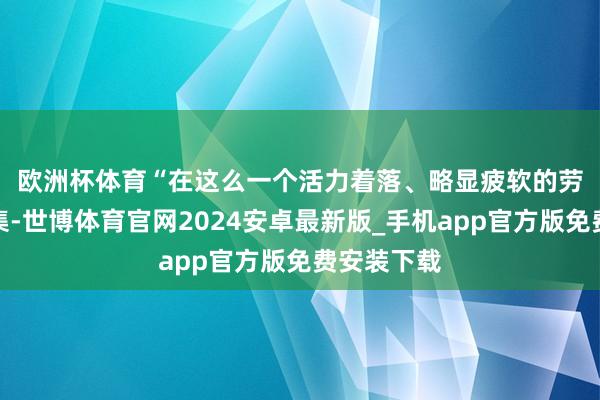 欧洲杯体育　　“在这么一个活力着落、略显疲软的劳能源市鸠集-世博体育官网2024安卓最新版_手机app官方版免费安装下载