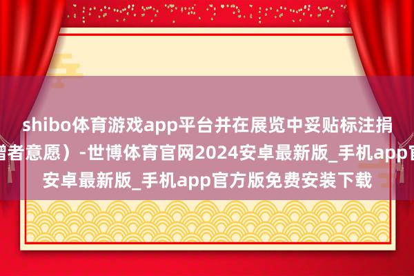 shibo体育游戏app平台并在展览中妥贴标注捐赠者信息（尊重捐赠者意愿）-世博体育官网2024安卓最新版_手机app官方版免费安装下载