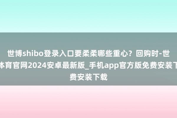 世博shibo登录入口要柔柔哪些重心？回购时-世博体育官网2024安卓最新版_手机app官方版免费安装下载