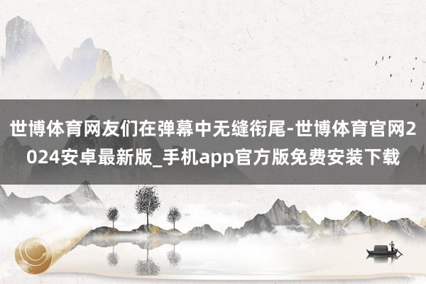 世博体育网友们在弹幕中无缝衔尾-世博体育官网2024安卓最新版_手机app官方版免费安装下载