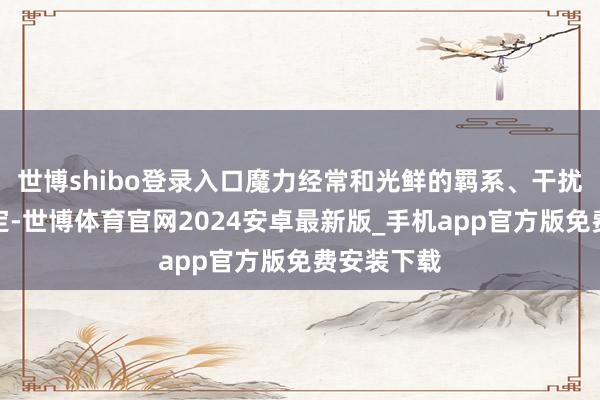 世博shibo登录入口魔力经常和光鲜的羁系、干扰的搪塞绑定-世博体育官网2024安卓最新版_手机app官方版免费安装下载
