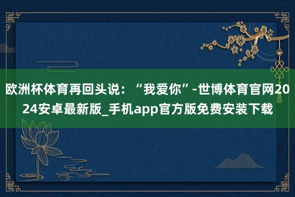 欧洲杯体育再回头说：“我爱你”-世博体育官网2024安卓最新版_手机app官方版免费安装下载