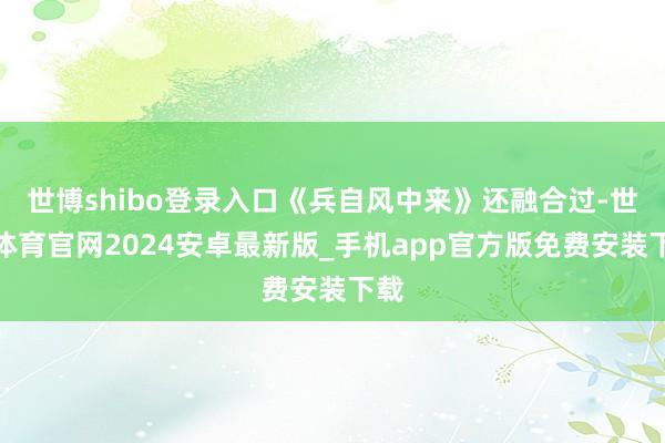 世博shibo登录入口《兵自风中来》还融合过-世博体育官网2024安卓最新版_手机app官方版免费安装下载