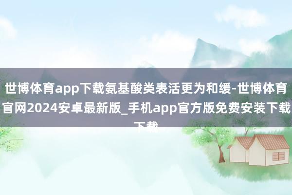 世博体育app下载氨基酸类表活更为和缓-世博体育官网2024安卓最新版_手机app官方版免费安装下载