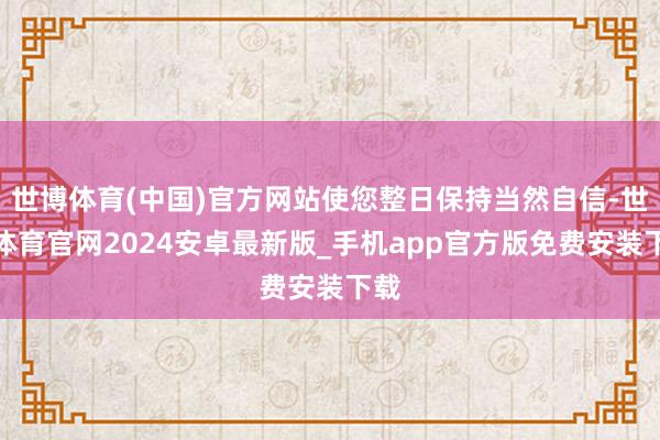 世博体育(中国)官方网站使您整日保持当然自信-世博体育官网2024安卓最新版_手机app官方版免费安装下载
