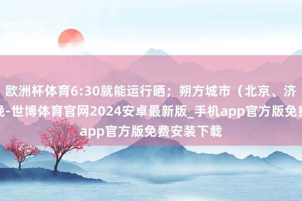 欧洲杯体育6:30就能运行晒；朔方城市（北京、济南）日出晚-世博体育官网2024安卓最新版_手机app官方版免费安装下载