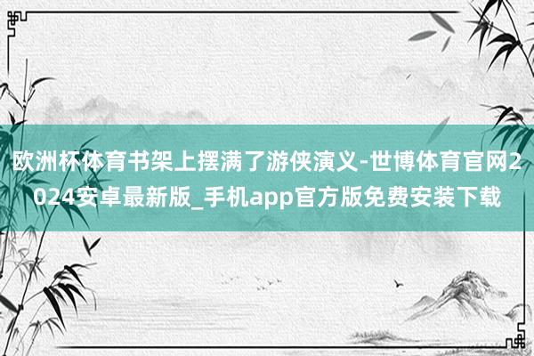 欧洲杯体育书架上摆满了游侠演义-世博体育官网2024安卓最新版_手机app官方版免费安装下载