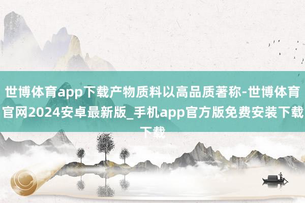 世博体育app下载产物质料以高品质著称-世博体育官网2024安卓最新版_手机app官方版免费安装下载