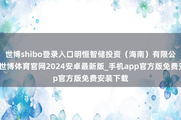 世博shibo登录入口明恒智储投资（海南）有限公司缔造-世博体育官网2024安卓最新版_手机app官方版免费安装下载