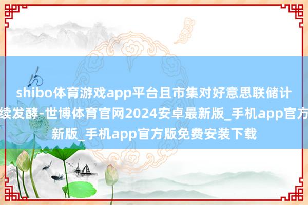 shibo体育游戏app平台且市集对好意思联储计策旅途的疑问捏续发酵-世博体育官网2024安卓最新版_手机app官方版免费安装下载