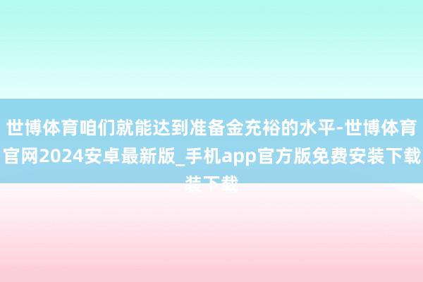 世博体育咱们就能达到准备金充裕的水平-世博体育官网2024安卓最新版_手机app官方版免费安装下载