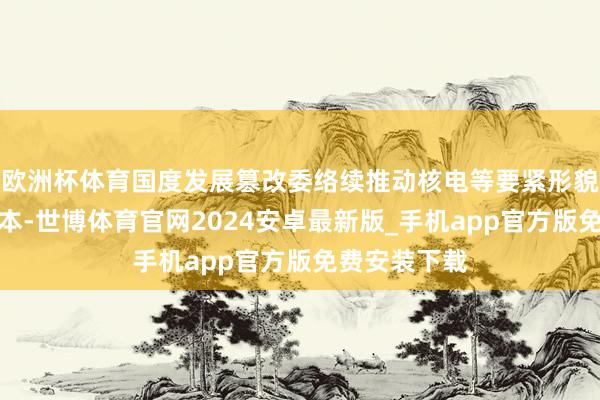 欧洲杯体育国度发展篡改委络续推动核电等要紧形貌引入民间老本-世博体育官网2024安卓最新版_手机app官方版免费安装下载