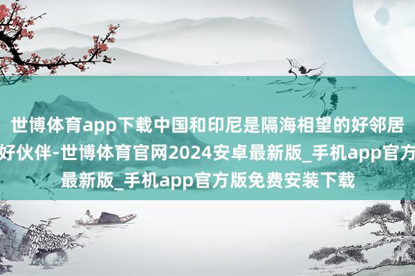 世博体育app下载中国和印尼是隔海相望的好邻居、运说念与共的好伙伴-世博体育官网2024安卓最新版_手机app官方版免费安装下载