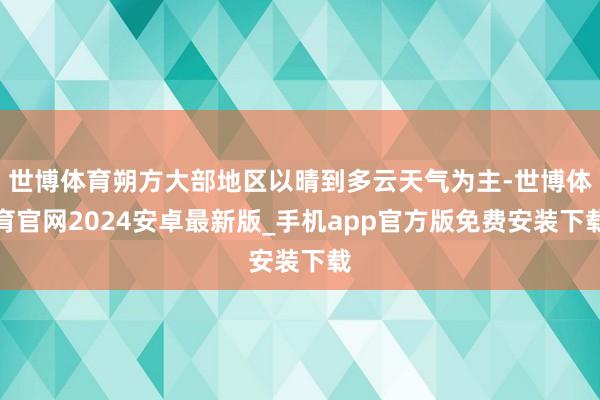 世博体育朔方大部地区以晴到多云天气为主-世博体育官网2024安卓最新版_手机app官方版免费安装下载