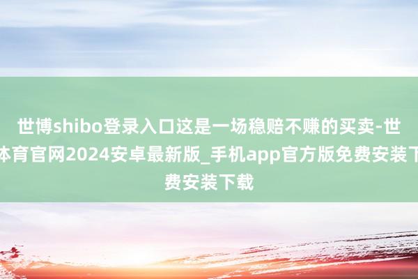 世博shibo登录入口这是一场稳赔不赚的买卖-世博体育官网2024安卓最新版_手机app官方版免费安装下载