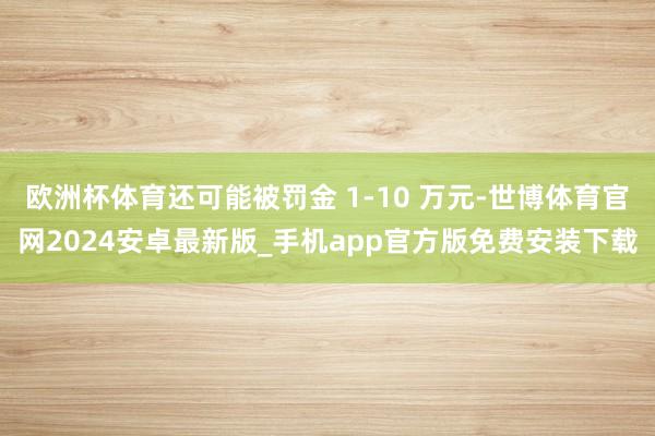 欧洲杯体育还可能被罚金 1-10 万元-世博体育官网2024安卓最新版_手机app官方版免费安装下载