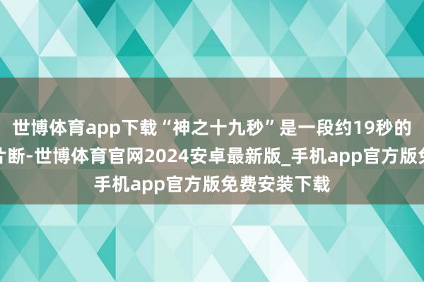 世博体育app下载“神之十九秒”是一段约19秒的无台词扮演片断-世博体育官网2024安卓最新版_手机app官方版免费安装下载