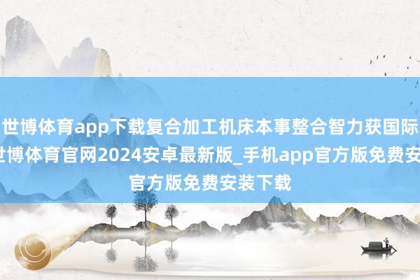 世博体育app下载复合加工机床本事整合智力获国际认同-世博体育官网2024安卓最新版_手机app官方版免费安装下载