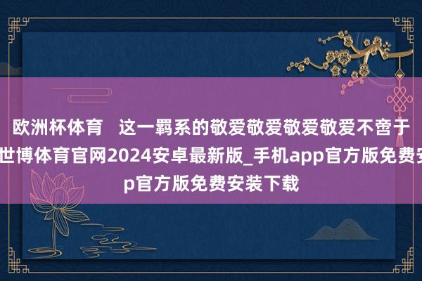 欧洲杯体育   这一羁系的敬爱敬爱敬爱敬爱不啻于现实室-世博体育官网2024安卓最新版_手机app官方版免费安装下载