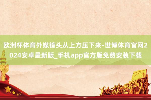 欧洲杯体育外媒镜头从上方压下来-世博体育官网2024安卓最新版_手机app官方版免费安装下载