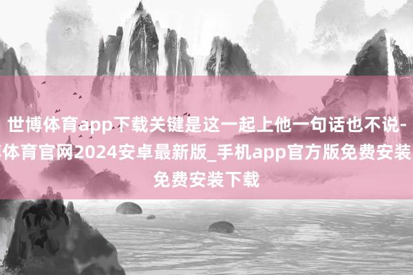 世博体育app下载关键是这一起上他一句话也不说-世博体育官网2024安卓最新版_手机app官方版免费安装下载