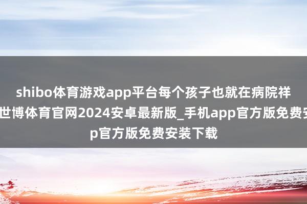 shibo体育游戏app平台每个孩子也就在病院祥和两次-世博体育官网2024安卓最新版_手机app官方版免费安装下载