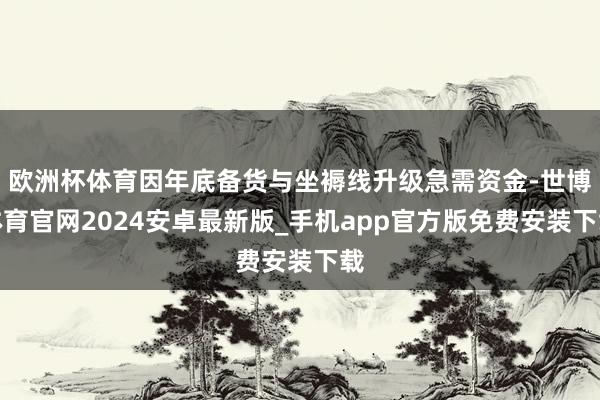 欧洲杯体育因年底备货与坐褥线升级急需资金-世博体育官网2024安卓最新版_手机app官方版免费安装下载