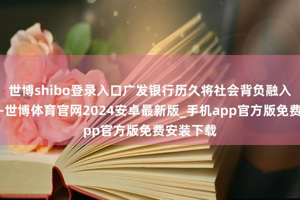 世博shibo登录入口广发银行历久将社会背负融入主义试验-世博体育官网2024安卓最新版_手机app官方版免费安装下载