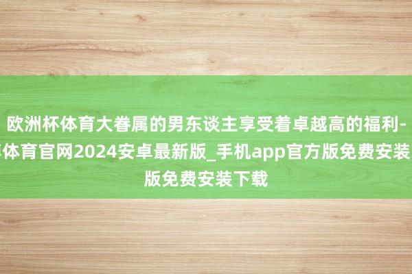 欧洲杯体育大眷属的男东谈主享受着卓越高的福利-世博体育官网2024安卓最新版_手机app官方版免费安装下载