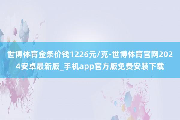 世博体育金条价钱1226元/克-世博体育官网2024安卓最新版_手机app官方版免费安装下载